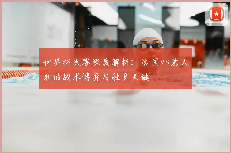 世界杯决赛深度解析：法国vs意大利的战术博弈与胜负关键