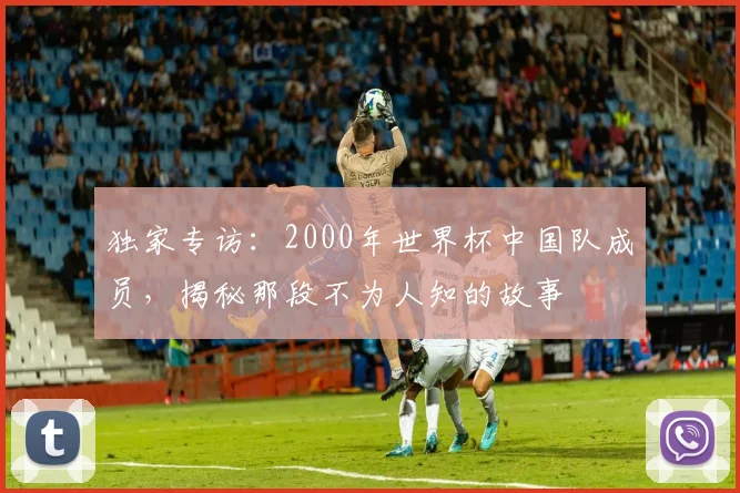 独家专访：2000年世界杯中国队成员，揭秘那段不为人知的故事