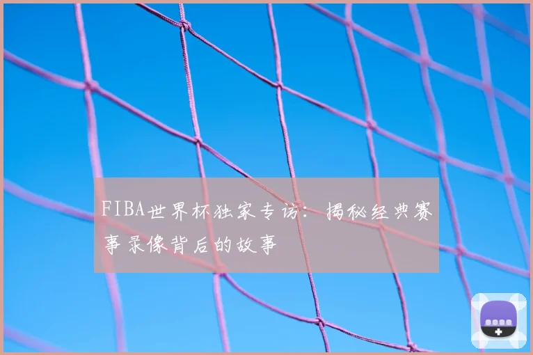 FIBA世界杯独家专访：揭秘经典赛事录像背后的故事