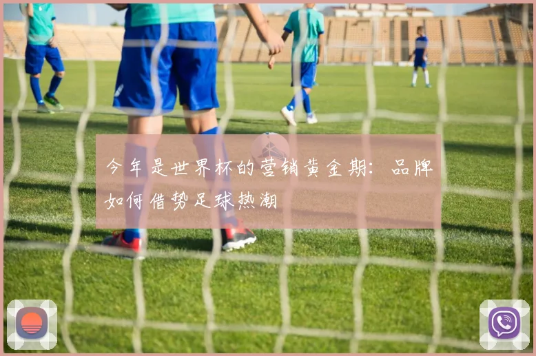 今年是世界杯的营销黄金期:品牌如何借势足球热潮