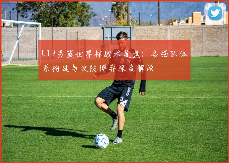 U19男篮世界杯战术复盘:各强队体系构建与攻防博弈深度解读