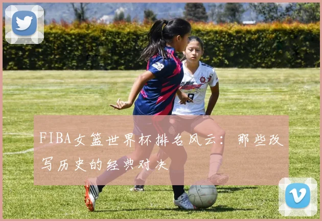 FIBA女篮世界杯排名风云：那些改写历史的经典对决