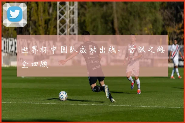 世界杯中国队成功出线,晋级之路全回顾