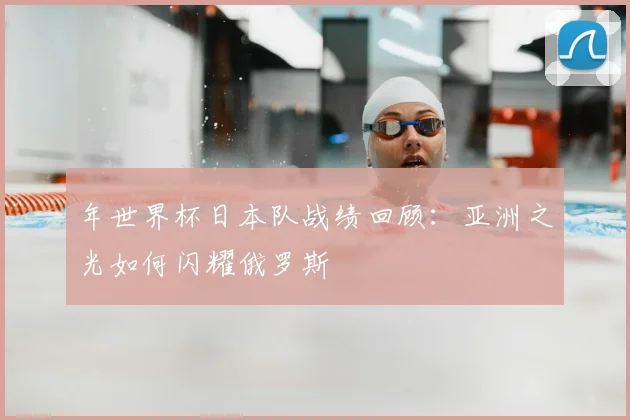 年世界杯日本队战绩回顾：亚洲之光如何闪耀俄罗斯
