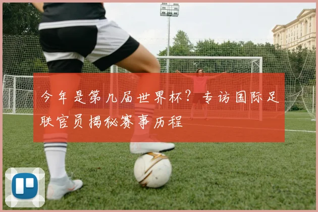 今年是第几届世界杯?专访国际足联官员揭秘赛事历程