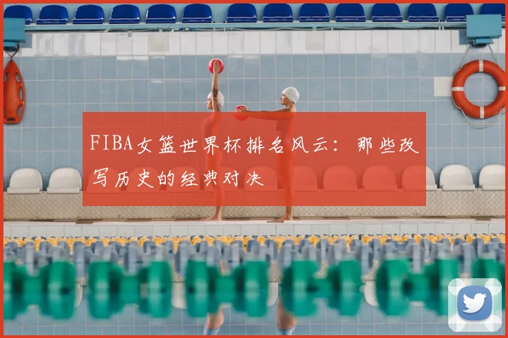 FIBA女篮世界杯排名风云：那些改写历史的经典对决