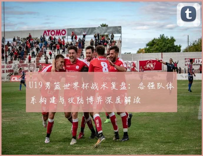 U19男篮世界杯战术复盘:各强队体系构建与攻防博弈深度解读