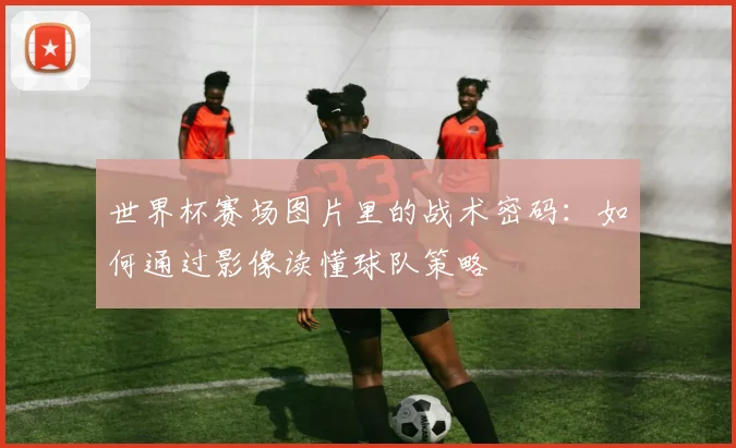 世界杯赛场图片里的战术密码:如何通过影像读懂球队策略