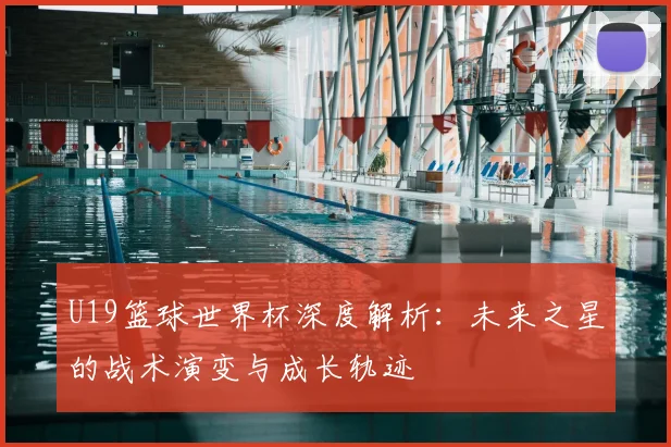 U19篮球世界杯深度解析:未来之星的战术演变与成长轨迹