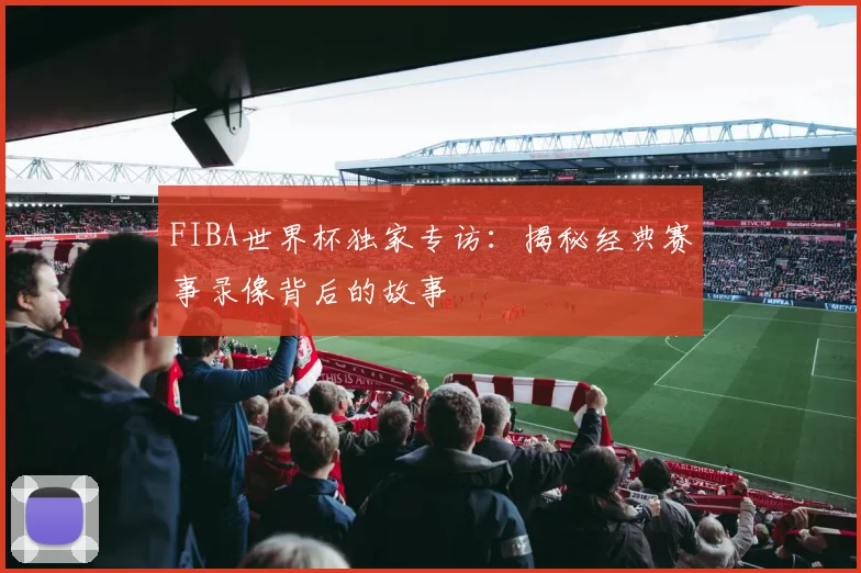 FIBA世界杯独家专访：揭秘经典赛事录像背后的故事