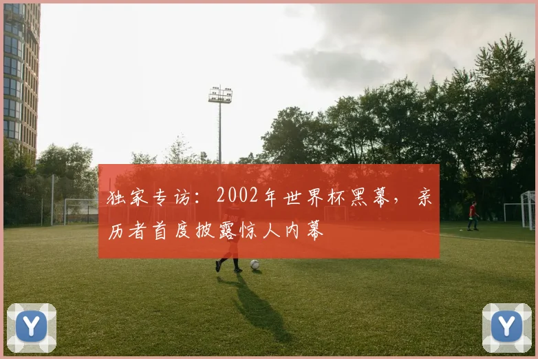独家专访：2002年世界杯黑幕，亲历者首度披露惊人内幕