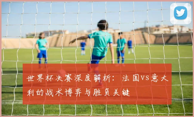 世界杯决赛深度解析:法国vs意大利的战术博弈与胜负关键