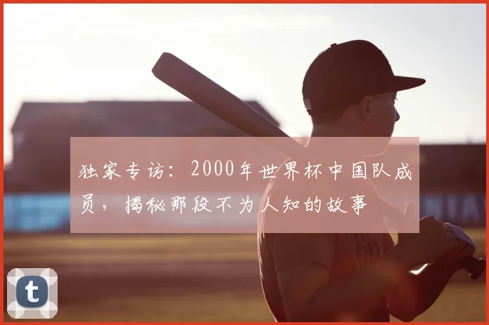 独家专访：2000年世界杯中国队成员，揭秘那段不为人知的故事