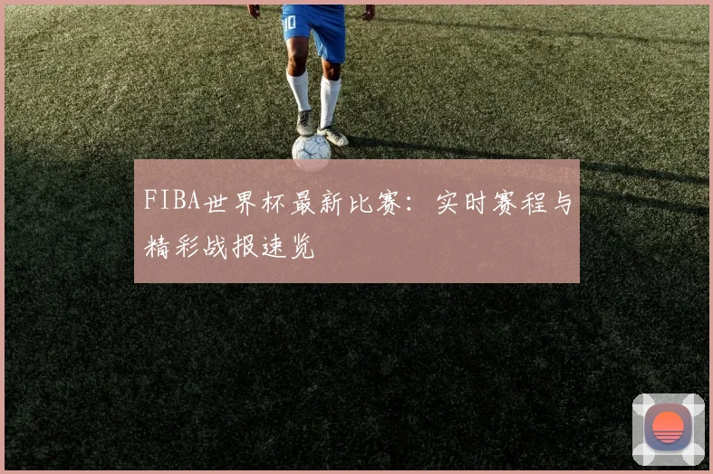 FIBA世界杯最新比赛：实时赛程与精彩战报速览