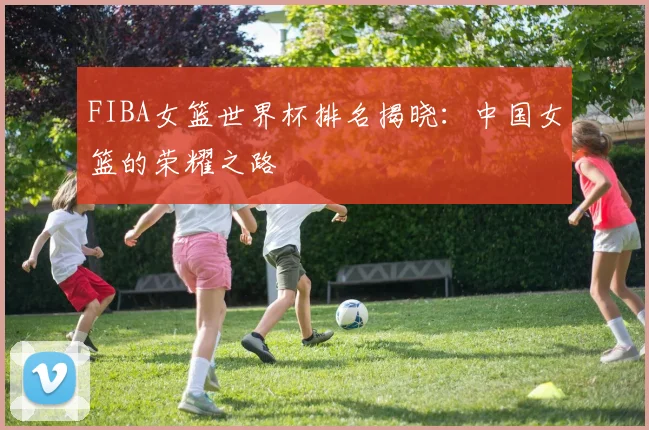 FIBA女篮世界杯排名揭晓：中国女篮的荣耀之路