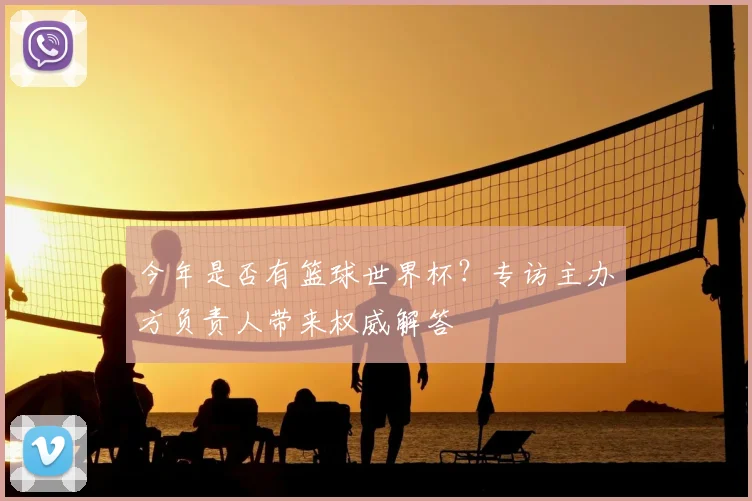 今年是否有篮球世界杯?专访主办方负责人带来权威解答