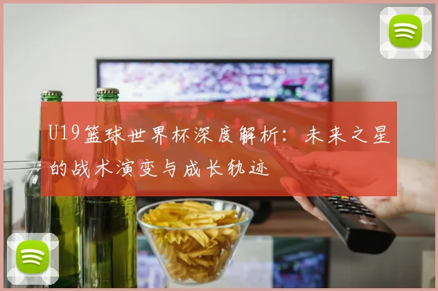 U19篮球世界杯深度解析:未来之星的战术演变与成长轨迹