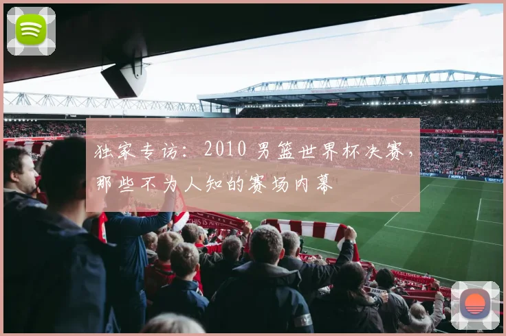独家专访：2010 男篮世界杯决赛，那些不为人知的赛场内幕