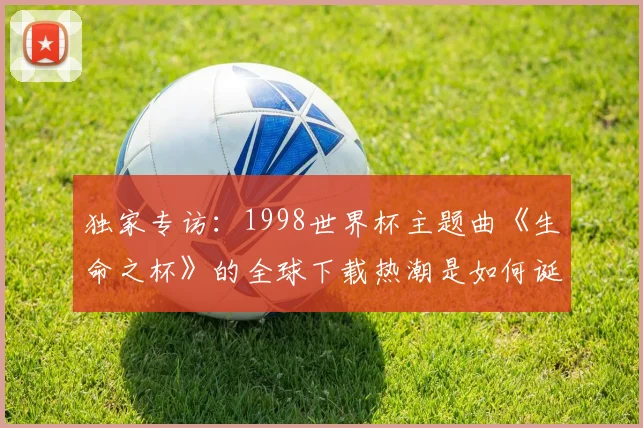 独家专访：1998世界杯主题曲《生命之杯》的全球下载热潮是如何诞生的？